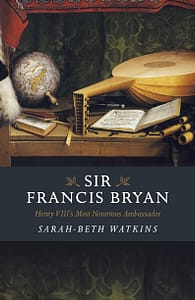 Sir Francis Bryan, Henry VIII's Most Notorious Ambassador by Sarah-Beth Watkins